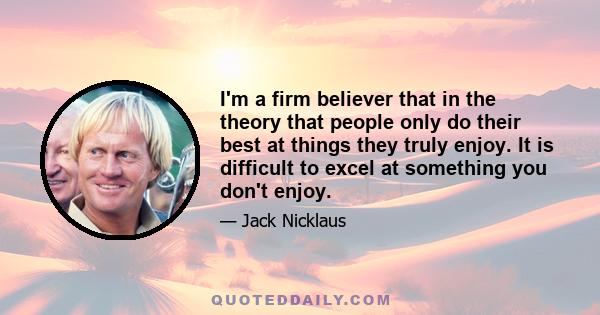 I'm a firm believer that in the theory that people only do their best at things they truly enjoy. It is difficult to excel at something you don't enjoy.