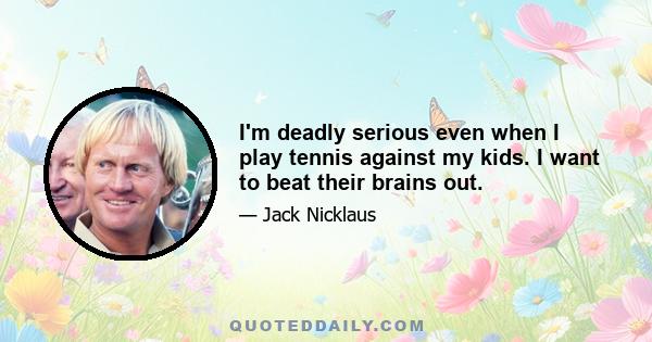 I'm deadly serious even when I play tennis against my kids. I want to beat their brains out.