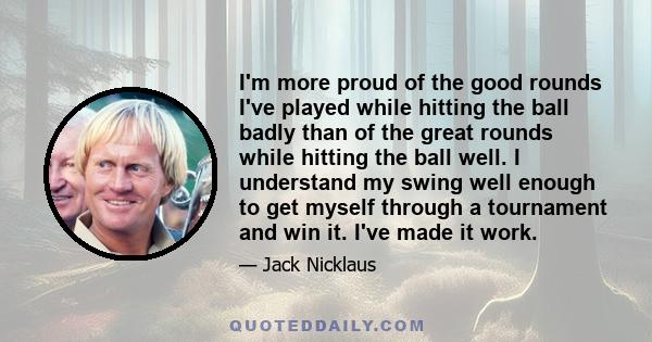 I'm more proud of the good rounds I've played while hitting the ball badly than of the great rounds while hitting the ball well. I understand my swing well enough to get myself through a tournament and win it. I've made 