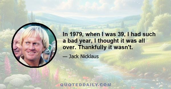 In 1979, when I was 39, I had such a bad year, I thought it was all over. Thankfully it wasn't.