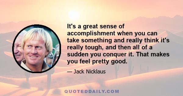 It's a great sense of accomplishment when you can take something and really think it's really tough, and then all of a sudden you conquer it. That makes you feel pretty good.