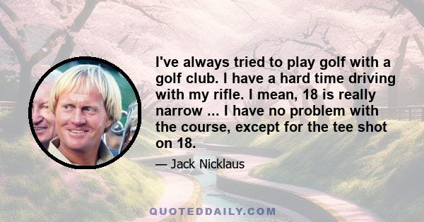 I've always tried to play golf with a golf club. I have a hard time driving with my rifle. I mean, 18 is really narrow ... I have no problem with the course, except for the tee shot on 18.