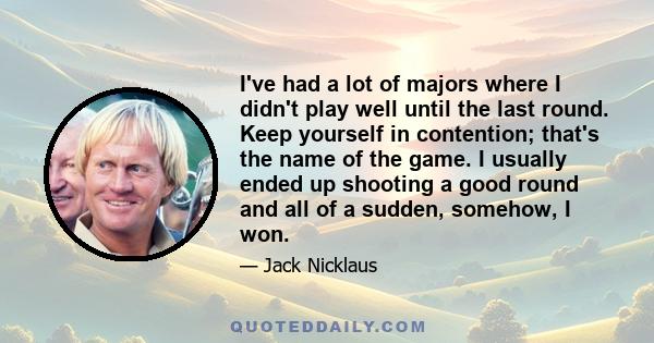 I've had a lot of majors where I didn't play well until the last round. Keep yourself in contention; that's the name of the game. I usually ended up shooting a good round and all of a sudden, somehow, I won.