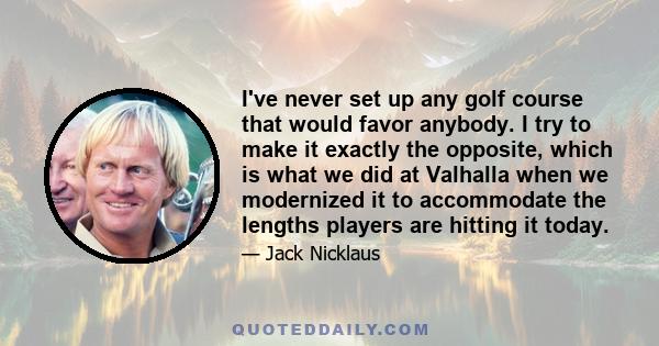 I've never set up any golf course that would favor anybody. I try to make it exactly the opposite, which is what we did at Valhalla when we modernized it to accommodate the lengths players are hitting it today.