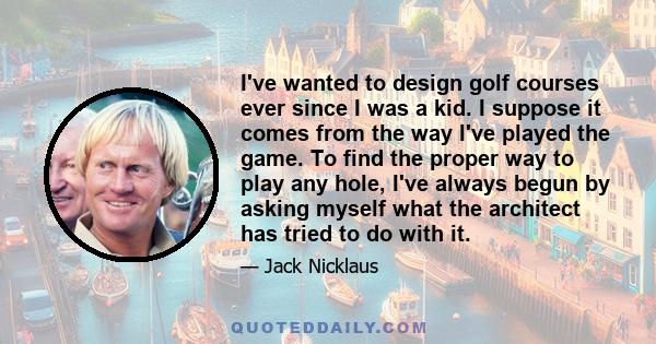 I've wanted to design golf courses ever since I was a kid. I suppose it comes from the way I've played the game. To find the proper way to play any hole, I've always begun by asking myself what the architect has tried