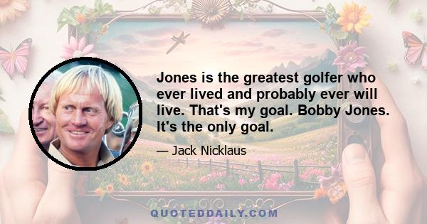 Jones is the greatest golfer who ever lived and probably ever will live. That's my goal. Bobby Jones. It's the only goal.