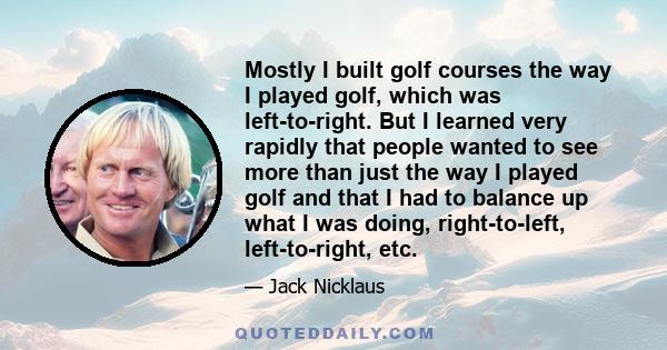 Mostly I built golf courses the way I played golf, which was left-to-right. But I learned very rapidly that people wanted to see more than just the way I played golf and that I had to balance up what I was doing,