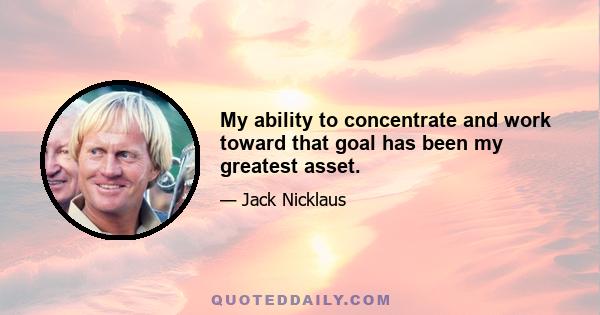 My ability to concentrate and work toward that goal has been my greatest asset.