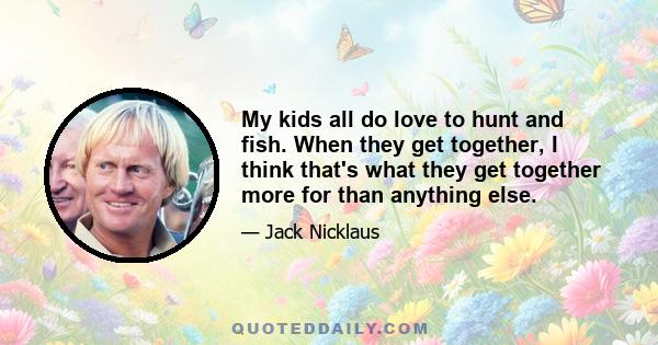 My kids all do love to hunt and fish. When they get together, I think that's what they get together more for than anything else.