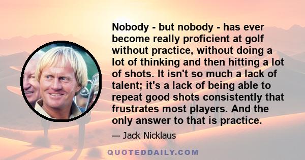 Nobody - but nobody - has ever become really proficient at golf without practice, without doing a lot of thinking and then hitting a lot of shots. It isn't so much a lack of talent; it's a lack of being able to repeat