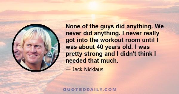 None of the guys did anything. We never did anything. I never really got into the workout room until I was about 40 years old. I was pretty strong and I didn't think I needed that much.