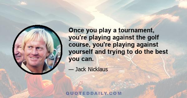 Once you play a tournament, you're playing against the golf course, you're playing against yourself and trying to do the best you can.