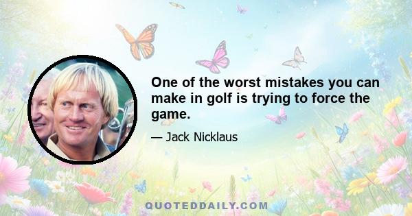 One of the worst mistakes you can make in golf is trying to force the game.