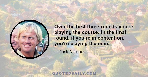 Over the first three rounds you're playing the course. In the final round, if you're in contention, you're playing the man.