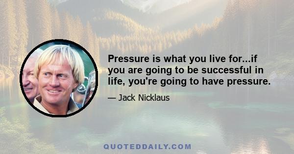 Pressure is what you live for...if you are going to be successful in life, you're going to have pressure.