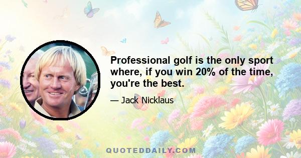 Professional golf is the only sport where, if you win 20% of the time, you're the best.