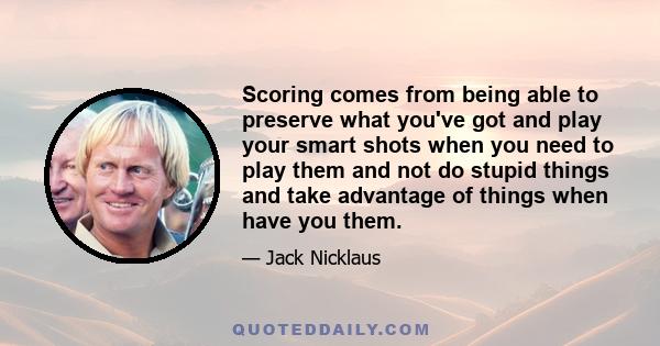 Scoring comes from being able to preserve what you've got and play your smart shots when you need to play them and not do stupid things and take advantage of things when have you them.