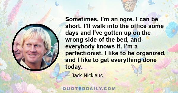 Sometimes, I'm an ogre. I can be short. I'll walk into the office some days and I've gotten up on the wrong side of the bed, and everybody knows it. I'm a perfectionist. I like to be organized, and I like to get