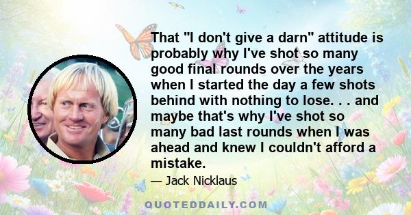 That I don't give a darn attitude is probably why I've shot so many good final rounds over the years when I started the day a few shots behind with nothing to lose. . . and maybe that's why I've shot so many bad last