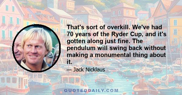 That's sort of overkill. We've had 70 years of the Ryder Cup, and it's gotten along just fine. The pendulum will swing back without making a monumental thing about it.