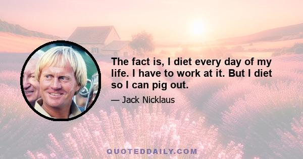 The fact is, I diet every day of my life. I have to work at it. But I diet so I can pig out.