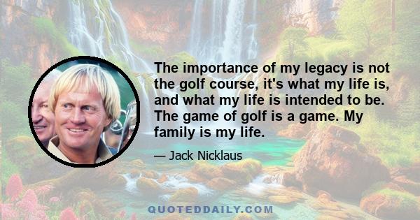 The importance of my legacy is not the golf course, it's what my life is, and what my life is intended to be. The game of golf is a game. My family is my life.