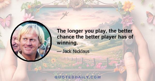 The longer you play, the better chance the better player has of winning.