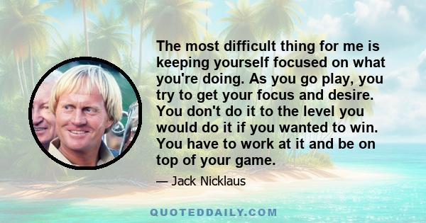 The most difficult thing for me is keeping yourself focused on what you're doing. As you go play, you try to get your focus and desire. You don't do it to the level you would do it if you wanted to win. You have to work 