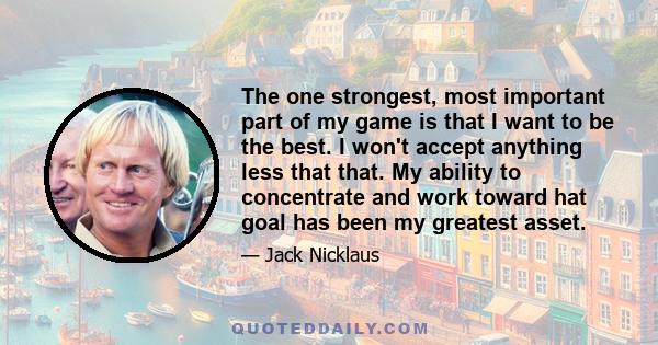 The one strongest, most important part of my game is that I want to be the best. I won't accept anything less that that. My ability to concentrate and work toward hat goal has been my greatest asset.