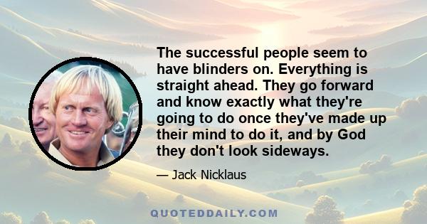 The successful people seem to have blinders on. Everything is straight ahead. They go forward and know exactly what they're going to do once they've made up their mind to do it, and by God they don't look sideways.