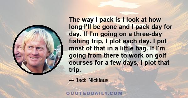 The way I pack is I look at how long I'll be gone and I pack day for day. If I'm going on a three-day fishing trip, I plot each day. I put most of that in a little bag. If I'm going from there to work on golf courses