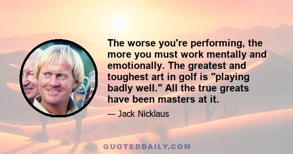 The worse you're performing, the more you must work mentally and emotionally. The greatest and toughest art in golf is playing badly well. All the true greats have been masters at it.