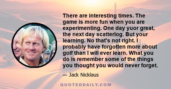 There are interesting times. The game is more fun when you are experimenting. One day yuor great, the next day scatterlog. But your learning. No that's not right. I probably have forgotten more about golf than I will