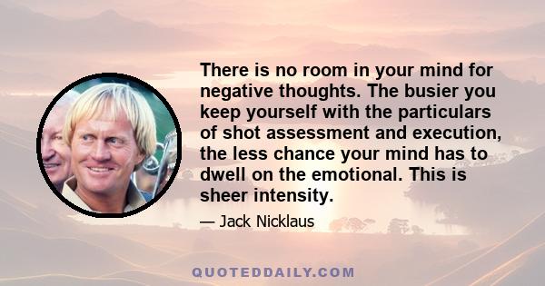 There is no room in your mind for negative thoughts. The busier you keep yourself with the particulars of shot assessment and execution, the less chance your mind has to dwell on the emotional. This is sheer intensity.