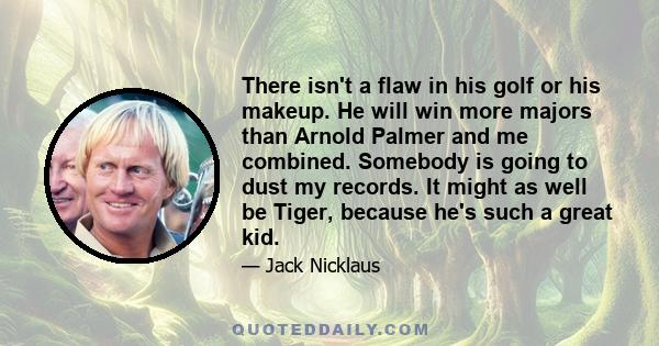 There isn't a flaw in his golf or his makeup. He will win more majors than Arnold Palmer and me combined. Somebody is going to dust my records. It might as well be Tiger, because he's such a great kid.