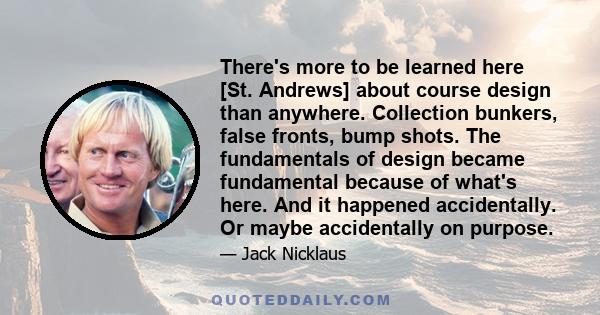 There's more to be learned here [St. Andrews] about course design than anywhere. Collection bunkers, false fronts, bump shots. The fundamentals of design became fundamental because of what's here. And it happened