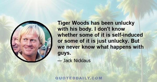 Tiger Woods has been unlucky with his body. I don't know whether some of it is self-induced or some of it is just unlucky. But we never know what happens with guys.