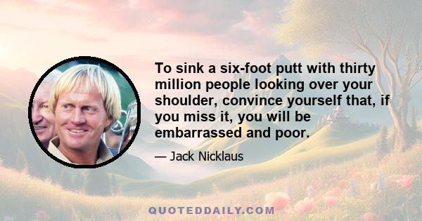 To sink a six-foot putt with thirty million people looking over your shoulder, convince yourself that, if you miss it, you will be embarrassed and poor.