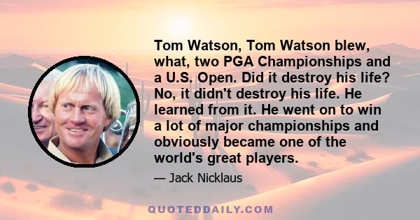 Tom Watson, Tom Watson blew, what, two PGA Championships and a U.S. Open. Did it destroy his life? No, it didn't destroy his life. He learned from it. He went on to win a lot of major championships and obviously became