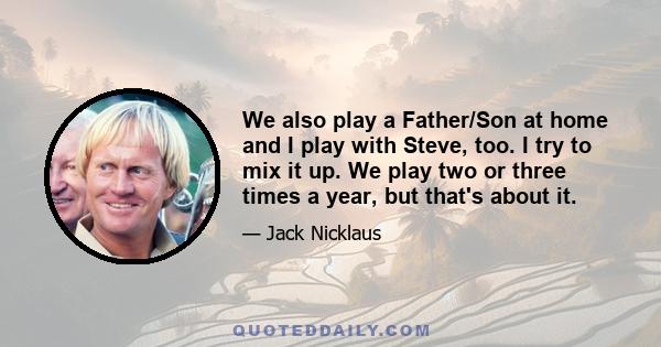 We also play a Father/Son at home and I play with Steve, too. I try to mix it up. We play two or three times a year, but that's about it.