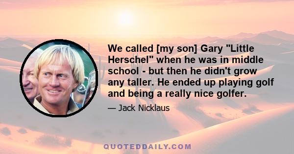 We called [my son] Gary Little Herschel when he was in middle school - but then he didn't grow any taller. He ended up playing golf and being a really nice golfer.