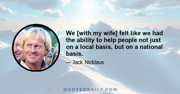 We [with my wife] felt like we had the ability to help people not just on a local basis, but on a national basis.