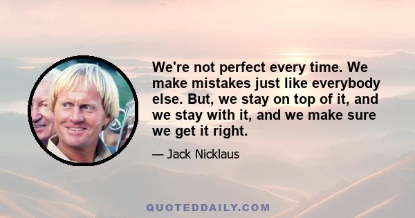 We're not perfect every time. We make mistakes just like everybody else. But, we stay on top of it, and we stay with it, and we make sure we get it right.