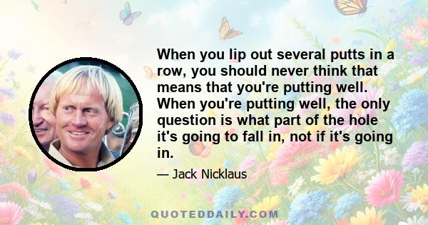 When you lip out several putts in a row, you should never think that means that you're putting well. When you're putting well, the only question is what part of the hole it's going to fall in, not if it's going in.