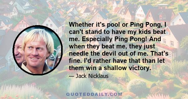 Whether it's pool or Ping Pong, I can't stand to have my kids beat me. Especially Ping Pong! And when they beat me, they just needle the devil out of me. That's fine. I'd rather have that than let them win a shallow