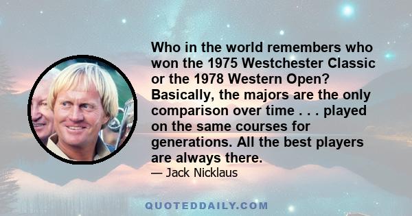 Who in the world remembers who won the 1975 Westchester Classic or the 1978 Western Open? Basically, the majors are the only comparison over time . . . played on the same courses for generations. All the best players