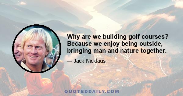 Why are we building golf courses? Because we enjoy being outside, bringing man and nature together.