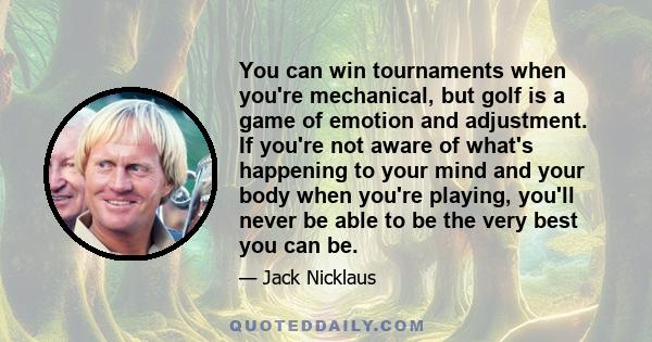 You can win tournaments when you're mechanical, but golf is a game of emotion and adjustment. If you're not aware of what's happening to your mind and your body when you're playing, you'll never be able to be the very