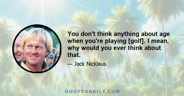 You don't think anything about age when you're playing [golf]. I mean, why would you ever think about that.