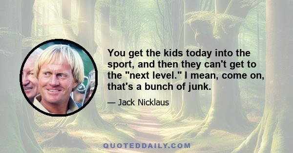 You get the kids today into the sport, and then they can't get to the next level. I mean, come on, that's a bunch of junk.